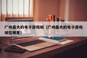 广州最大的电子游戏城（广州最大的电子游戏城在哪里）