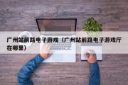 广州站前路电子游戏（广州站前路电子游戏厅在哪里）