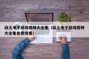 幼儿电子游戏视频大全集（幼儿电子游戏视频大全集免费观看）