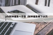 jdb财神捕鱼一千倍（财神捕鱼赚了18万）