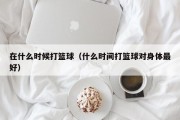 在什么时候打篮球（什么时间打篮球对身体最好）