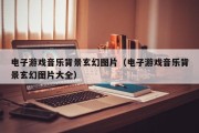 电子游戏音乐背景玄幻图片（电子游戏音乐背景玄幻图片大全）