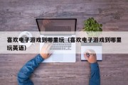 喜欢电子游戏到哪里玩（喜欢电子游戏到哪里玩英语）