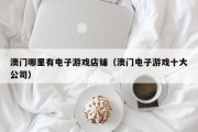 澳门哪里有电子游戏店铺（澳门电子游戏十大公司）