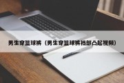 男生穿篮球裤（男生穿篮球裤裆部凸起视频）