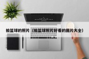 拍篮球的照片（拍篮球照片好看的图片大全）