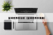 篮球世界杯分析（篮球世界杯赛果）
