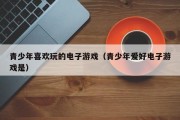 青少年喜欢玩的电子游戏（青少年爱好电子游戏是）