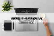 世预赛篮球（世预赛篮球比分）
